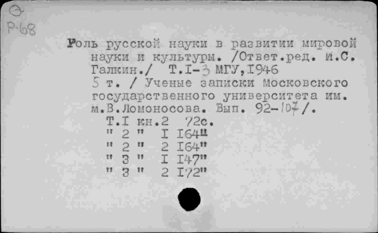 ﻿Роль русской науки в развитии мировой науки и культуры. /Ответ.ред. и.С. Галкин./ Т.1-5 МГУ,1946 5т./ Ученые записки Московского
государственного университета им м.В.Ломоносова. Вып. 92-/О*-/.
Т.1 кн.2 72с. ” 2 " I 16411 " 2 ” 2 164м ” 3 ” I 147м ” Я ’» О Т’2О"